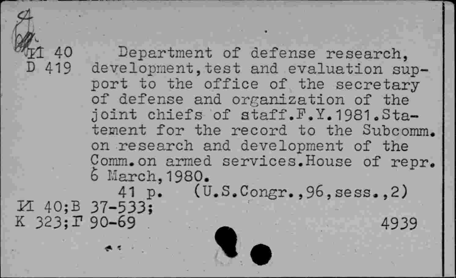 ﻿^1 40 Department of defense research, D 419 development,test and evaluation support to the office of the secretary of defense and organization of the joint chiefs of staff.F.Y.1981.Statement for the record to the Subcomm.
on research and development of the Comm.on armed services.House of repr.
6 March,1980.
41 p. (U.S.Congr.,96,sess.,2)
H 40;B 37-533;
K 323;T 90-69	4939